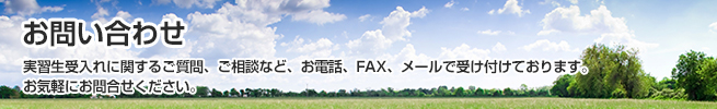 「お問い合わせ」実習生受入れに関するご質問、ご相談など、お電話、FAX、メールで受け付けております。 お気軽にお問合せください。