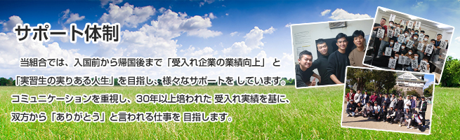 「サポート体制」当組合では、入国前から帰国後まで「受入れ企業の業績向上」 と「実習生の実りある人生」を目指し、様々なサポートをしています。コミュニケーションを重視し、20年以上培われた受入れ実績を基に、双方から「ありがとう」と言われる仕事を目指します。